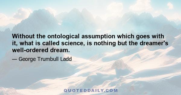 Without the ontological assumption which goes with it, what is called science, is nothing but the dreamer's well-ordered dream.