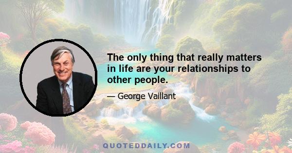 The only thing that really matters in life are your relationships to other people.