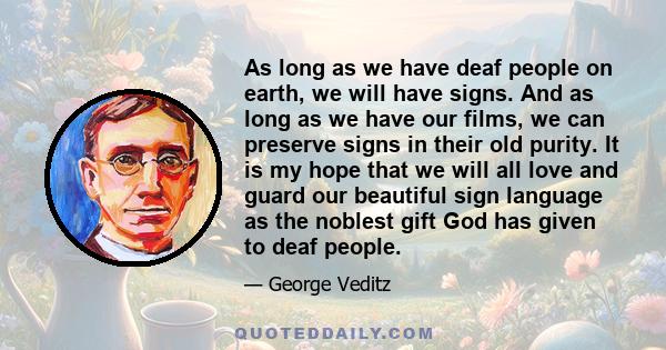 As long as we have deaf people on earth, we will have signs. And as long as we have our films, we can preserve signs in their old purity. It is my hope that we will all love and guard our beautiful sign language as the