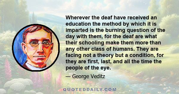 Wherever the deaf have received an education the method by which it is imparted is the burning question of the day with them, for the deaf are what their schooling make them more than any other class of humans. They are 