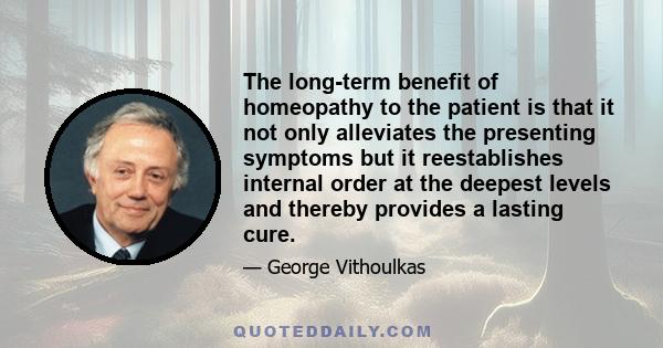 The long-term benefit of homeopathy to the patient is that it not only alleviates the presenting symptoms but it reestablishes internal order at the deepest levels and thereby provides a lasting cure.