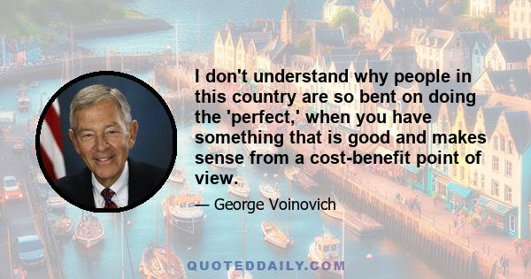 I don't understand why people in this country are so bent on doing the 'perfect,' when you have something that is good and makes sense from a cost-benefit point of view.