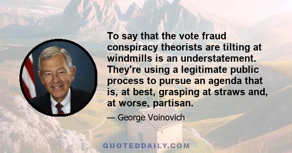 To say that the vote fraud conspiracy theorists are tilting at windmills is an understatement. They're using a legitimate public process to pursue an agenda that is, at best, grasping at straws and, at worse, partisan.