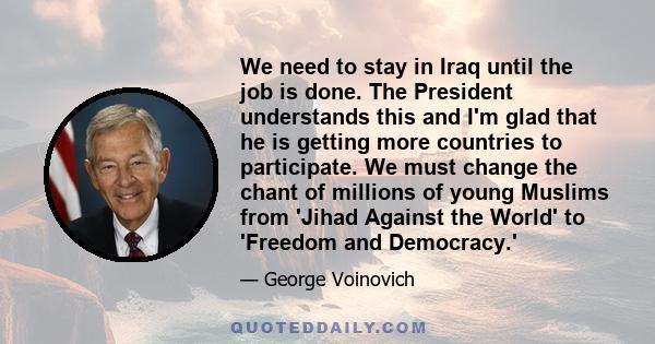 We need to stay in Iraq until the job is done. The President understands this and I'm glad that he is getting more countries to participate. We must change the chant of millions of young Muslims from 'Jihad Against the