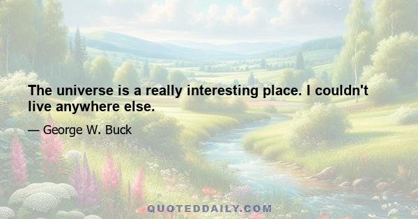 The universe is a really interesting place. I couldn't live anywhere else.