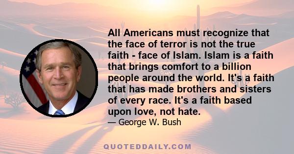 All Americans must recognize that the face of terror is not the true faith - face of Islam. Islam is a faith that brings comfort to a billion people around the world. It's a faith that has made brothers and sisters of