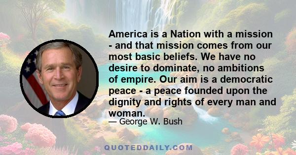 America is a Nation with a mission - and that mission comes from our most basic beliefs. We have no desire to dominate, no ambitions of empire. Our aim is a democratic peace - a peace founded upon the dignity and rights 