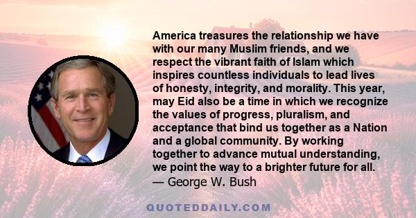 America treasures the relationship we have with our many Muslim friends, and we respect the vibrant faith of Islam which inspires countless individuals to lead lives of honesty, integrity, and morality. This year, may