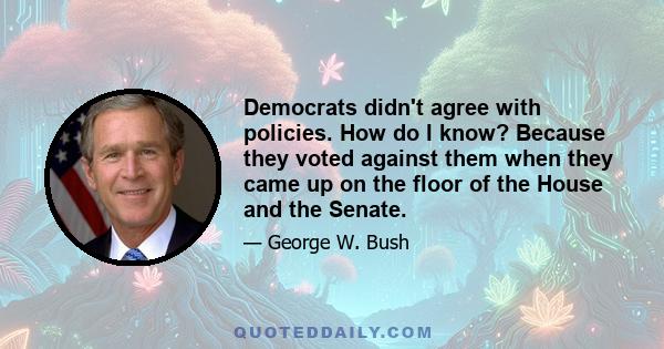 Democrats didn't agree with policies. How do I know? Because they voted against them when they came up on the floor of the House and the Senate.