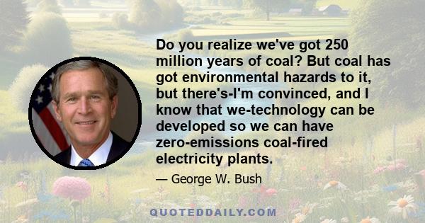 Do you realize we've got 250 million years of coal? But coal has got environmental hazards to it, but there's-I'm convinced, and I know that we-technology can be developed so we can have zero-emissions coal-fired