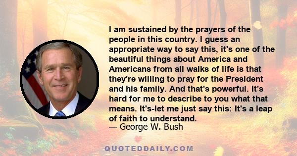 I am sustained by the prayers of the people in this country. I guess an appropriate way to say this, it's one of the beautiful things about America and Americans from all walks of life is that they're willing to pray