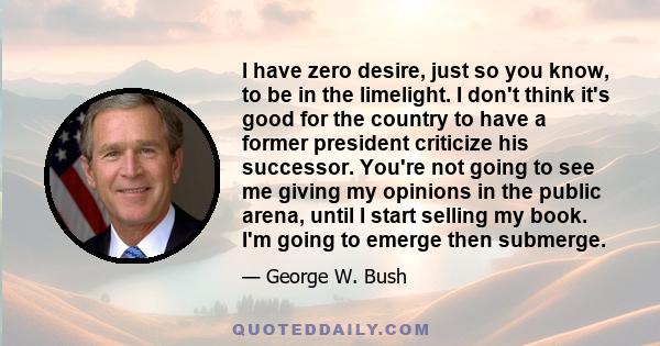 I have zero desire, just so you know, to be in the limelight. I don't think it's good for the country to have a former president criticize his successor. You're not going to see me giving my opinions in the public