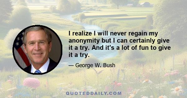 I realize I will never regain my anonymity but I can certainly give it a try. And it's a lot of fun to give it a try.
