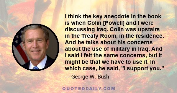 I think the key anecdote in the book is when Colin [Powell] and I were discussing Iraq. Colin was upstairs in the Treaty Room, in the residence. And he talks about his concerns about the use of military in Iraq. And I