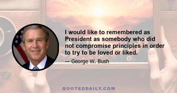 I would like to remembered as President as somebody who did not compromise principles in order to try to be loved or liked.