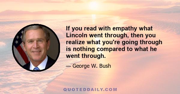 If you read with empathy what Lincoln went through, then you realize what you're going through is nothing compared to what he went through.