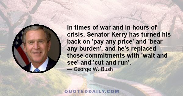 In times of war and in hours of crisis, Senator Kerry has turned his back on 'pay any price' and 'bear any burden', and he's replaced those commitments with 'wait and see' and 'cut and run'.