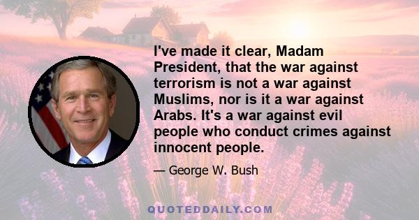 I've made it clear, Madam President, that the war against terrorism is not a war against Muslims, nor is it a war against Arabs. It's a war against evil people who conduct crimes against innocent people.