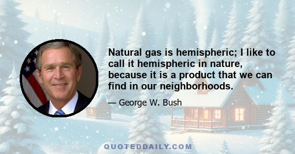 Natural gas is hemispheric; I like to call it hemispheric in nature, because it is a product that we can find in our neighborhoods.