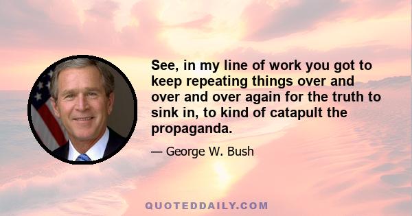 See, in my line of work you got to keep repeating things over and over and over again for the truth to sink in, to kind of catapult the propaganda.