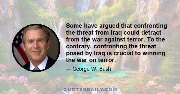 Some have argued that confronting the threat from Iraq could detract from the war against terror. To the contrary, confronting the threat posed by Iraq is crucial to winning the war on terror.