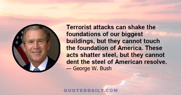 Terrorist attacks can shake the foundations of our biggest buildings, but they cannot touch the foundation of America. These acts shatter steel, but they cannot dent the steel of American resolve.