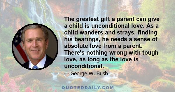 The greatest gift a parent can give a child is unconditional love. As a child wanders and strays, finding his bearings, he needs a sense of absolute love from a parent. There's nothing wrong with tough love, as long as