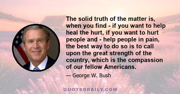 The solid truth of the matter is, when you find - if you want to help heal the hurt, if you want to hurt people and - help people in pain, the best way to do so is to call upon the great strength of the country, which