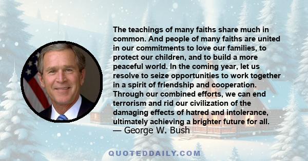 The teachings of many faiths share much in common. And people of many faiths are united in our commitments to love our families, to protect our children, and to build a more peaceful world. In the coming year, let us