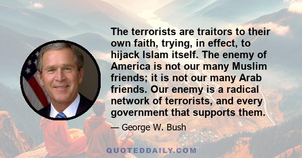 The terrorists are traitors to their own faith, trying, in effect, to hijack Islam itself. The enemy of America is not our many Muslim friends; it is not our many Arab friends. Our enemy is a radical network of