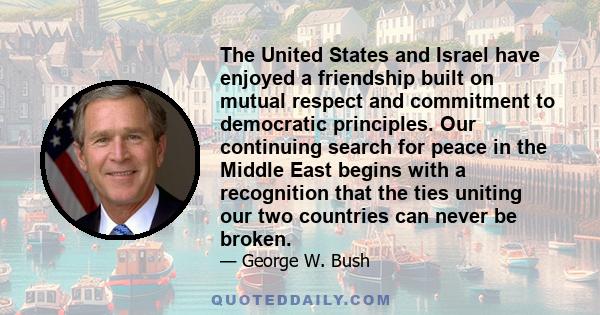 The United States and Israel have enjoyed a friendship built on mutual respect and commitment to democratic principles. Our continuing search for peace in the Middle East begins with a recognition that the ties uniting