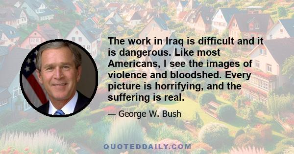The work in Iraq is difficult and it is dangerous. Like most Americans, I see the images of violence and bloodshed. Every picture is horrifying, and the suffering is real.