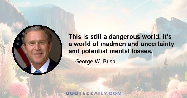 This is still a dangerous world. It's a world of madmen and uncertainty and potential mental losses.