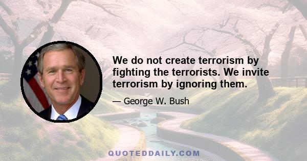 We do not create terrorism by fighting the terrorists. We invite terrorism by ignoring them.