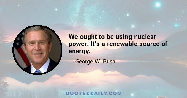 We ought to be using nuclear power. It's a renewable source of energy.