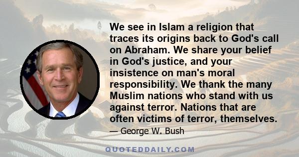 We see in Islam a religion that traces its origins back to God's call on Abraham. We share your belief in God's justice, and your insistence on man's moral responsibility. We thank the many Muslim nations who stand with 