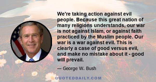 We're taking action against evil people. Because this great nation of many religions understands, our war is not against Islam, or against faith practiced by the Muslim people. Our war is a war against evil. This is