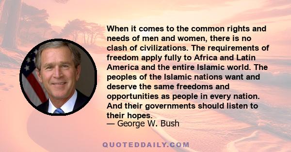 When it comes to the common rights and needs of men and women, there is no clash of civilizations. The requirements of freedom apply fully to Africa and Latin America and the entire Islamic world. The peoples of the