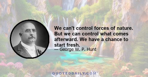 We can't control forces of nature. But we can control what comes afterward. We have a chance to start fresh.