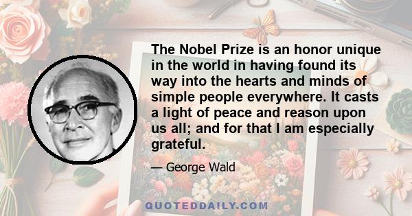 The Nobel Prize is an honor unique in the world in having found its way into the hearts and minds of simple people everywhere. It casts a light of peace and reason upon us all; and for that I am especially grateful.