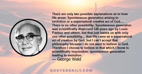 There are only two possible explanations as to how life arose: Spontaneous generation arising to evolution or a supernatural creative act of God.... There is no other possibility. Spontaneous generation was