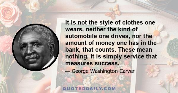 It is not the style of clothes one wears, neither the kind of automobile one drives, nor the amount of money one has in the bank, that counts. These mean nothing. It is simply service that measures success.