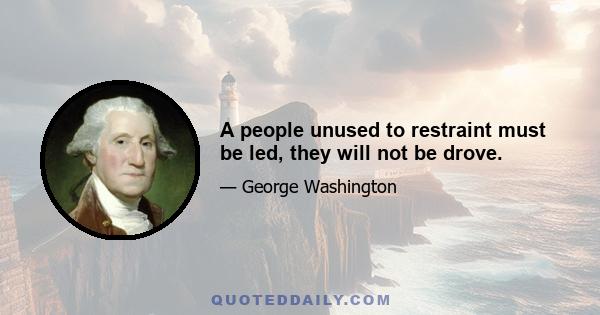 A people unused to restraint must be led, they will not be drove.