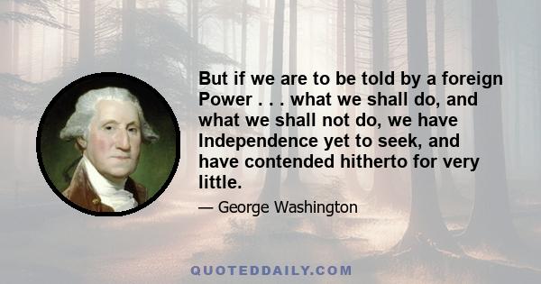 But if we are to be told by a foreign Power . . . what we shall do, and what we shall not do, we have Independence yet to seek, and have contended hitherto for very little.