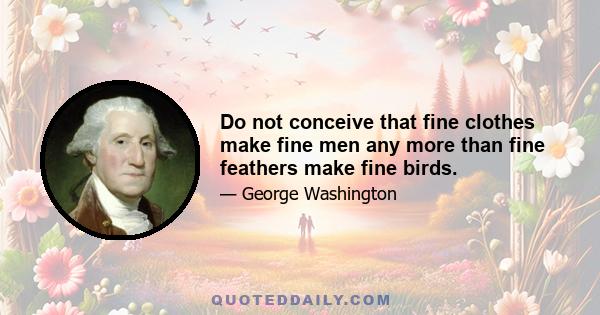 Do not conceive that fine clothes make fine men any more than fine feathers make fine birds.