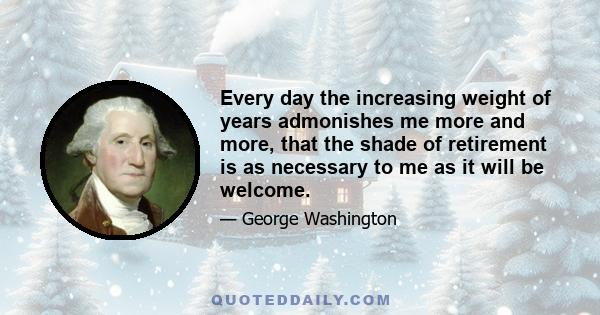 Every day the increasing weight of years admonishes me more and more, that the shade of retirement is as necessary to me as it will be welcome.