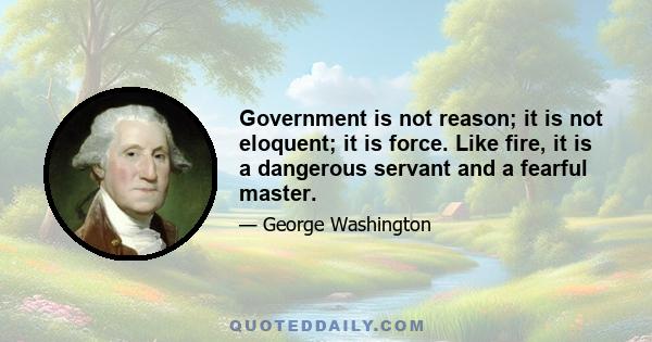 Government is not reason; it is not eloquent; it is force. Like fire, it is a dangerous servant and a fearful master. Experience has taught us that it is much easier to prevent an enemy from posting themselves than it