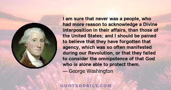 I am sure that never was a people, who had more reason to acknowledge a Divine interposition in their affairs, than those of the United States; and I should be pained to believe that they have forgotten that agency,