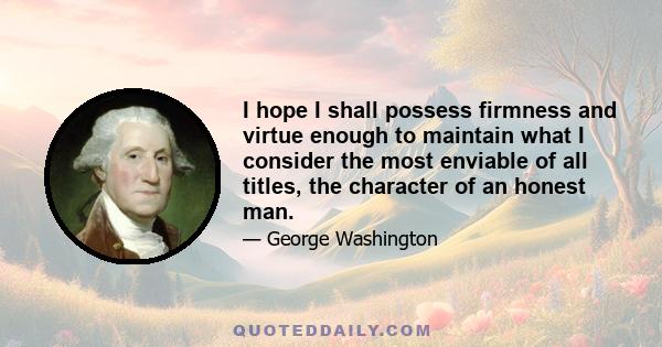 I hope I shall possess firmness and virtue enough to maintain what I consider the most enviable of all titles, the character of an honest man.