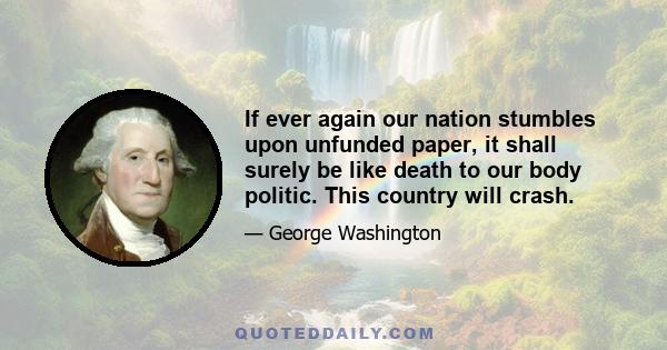 If ever again our nation stumbles upon unfunded paper, it shall surely be like death to our body politic. This country will crash.